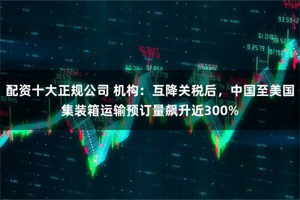 配资十大正规公司 机构：互降关税后，中国至美国集装箱运输预订量飙升近300%