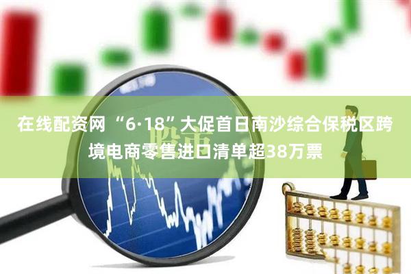 在线配资网 “6·18”大促首日南沙综合保税区跨境电商零售进口清单超38万票