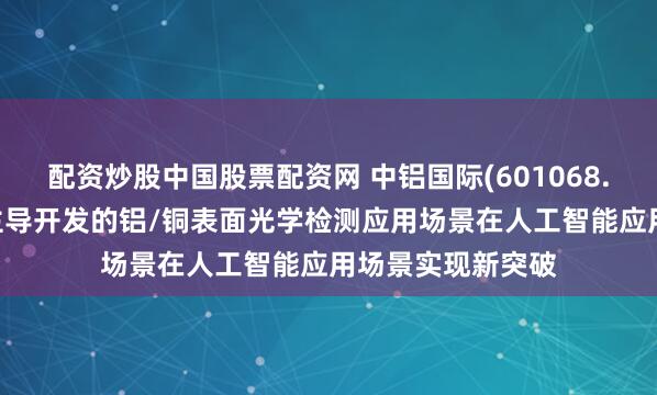 配资炒股中国股票配资网 中铝国际(601068.SH)：中色科技主导开发的铝/铜表面光学检测应用场景在人工智能应用场景实现新突破