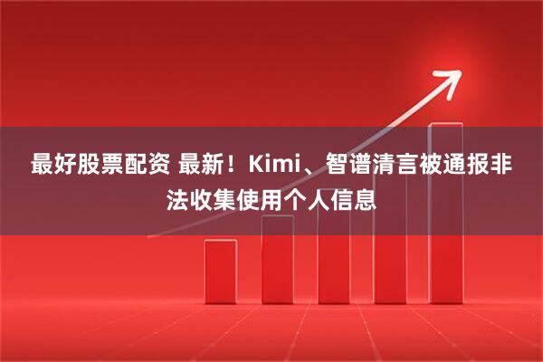 最好股票配资 最新！Kimi、智谱清言被通报非法收集使用个人信息