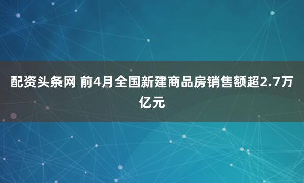 配资头条网 前4月全国新建商品房销售额超2.7万亿元