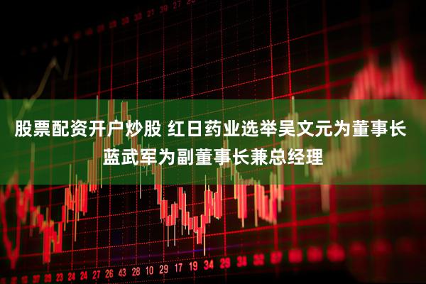 股票配资开户炒股 红日药业选举吴文元为董事长 蓝武军为副董事长兼总经理