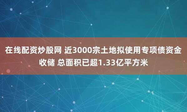 在线配资炒股网 近3000宗土地拟使用专项债资金收储 总面积已超1.33亿平方米