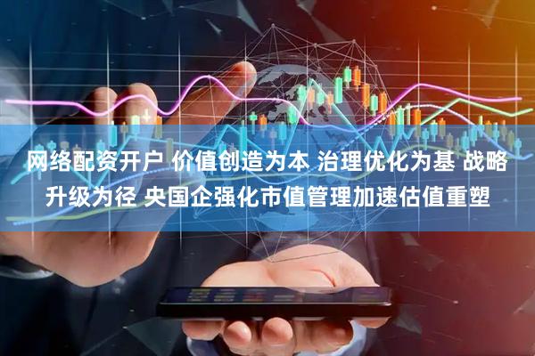 网络配资开户 价值创造为本 治理优化为基 战略升级为径 央国企强化市值管理加速估值重塑