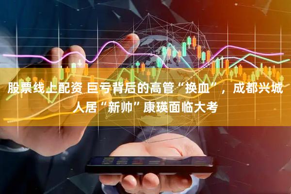股票线上配资 巨亏背后的高管“换血”，成都兴城人居“新帅”康瑛面临大考