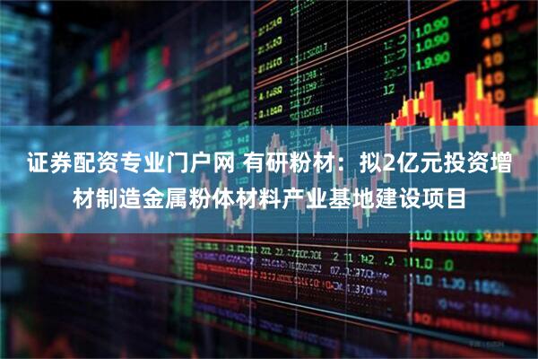 证券配资专业门户网 有研粉材：拟2亿元投资增材制造金属粉体材料产业基地建设项目
