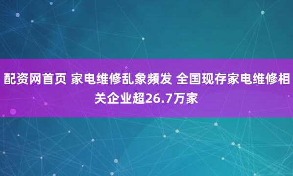 配资网首页 家电维修乱象频发 全国现存家电维修相关企业超26.7万家