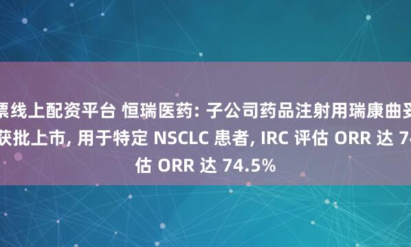 股票线上配资平台 恒瑞医药: 子公司药品注射用瑞康曲妥珠单抗获批上市, 用于特定 NSCLC 患者, IRC 评估 ORR 达 74.5%