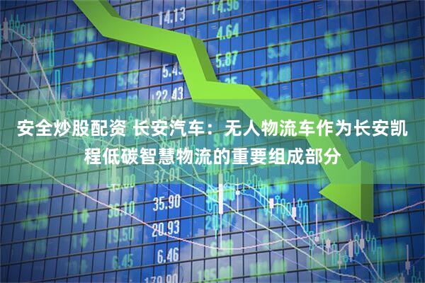 安全炒股配资 长安汽车：无人物流车作为长安凯程低碳智慧物流的重要组成部分