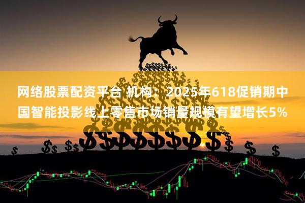 网络股票配资平台 机构：2025年618促销期中国智能投影线上零售市场销量规模有望增长5%