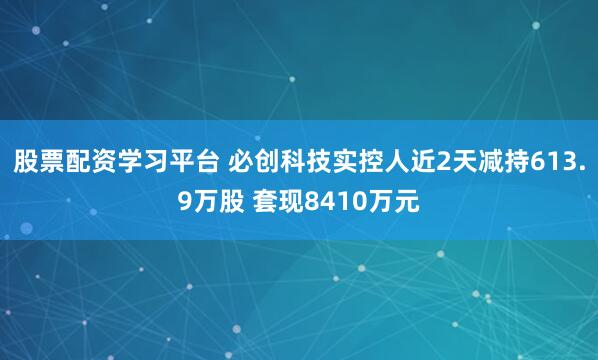 股票配资学习平台 必创科技实控人近2天减持613.9万股 套现8410万元