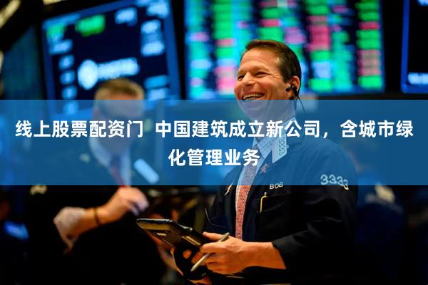 线上股票配资门  中国建筑成立新公司，含城市绿化管理业务