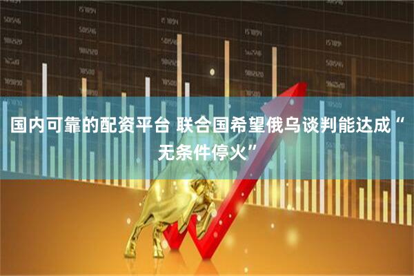 国内可靠的配资平台 联合国希望俄乌谈判能达成“无条件停火”