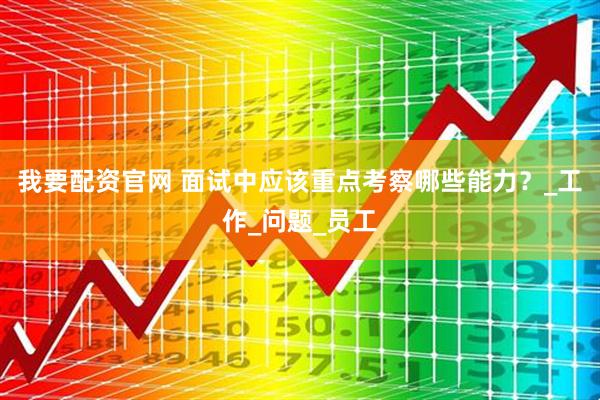 我要配资官网 面试中应该重点考察哪些能力？_工作_问题_员工