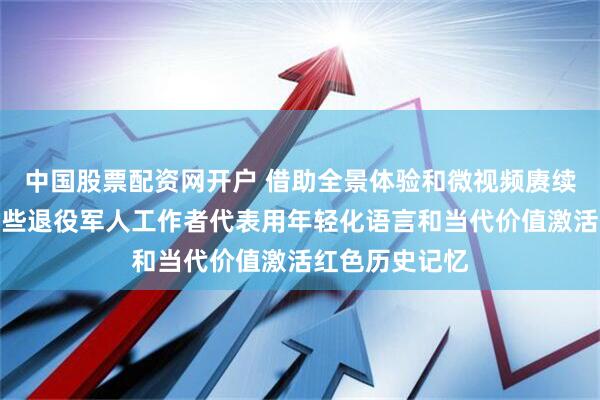中国股票配资网开户 借助全景体验和微视频赓续红色精神，这些退役军人工作者代表用年轻化语言和当代价值激活红色历史记忆
