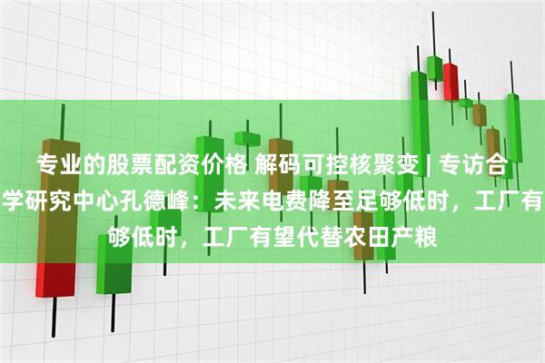 专业的股票配资价格 解码可控核聚变 | 专访合肥综合性国家科学研究中心孔德峰：未来电费降至足够低时，工厂有望代替农田产粮