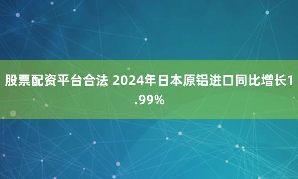 股票配资平台合法 2024年日本原铝进口同比增长1.99%