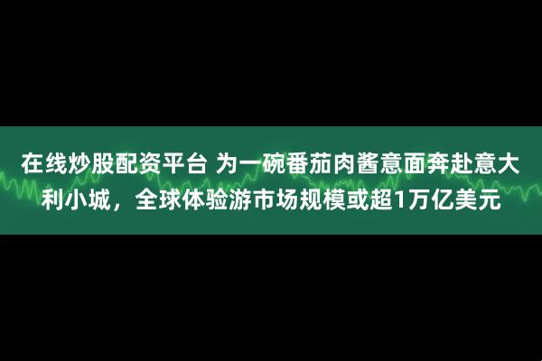 在线炒股配资平台 为一碗番茄肉酱意面奔赴意大利小城，全球体验游市场规模或超1万亿美元