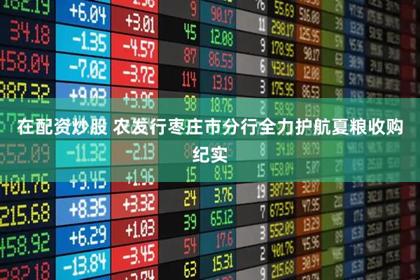 在配资炒股 农发行枣庄市分行全力护航夏粮收购纪实