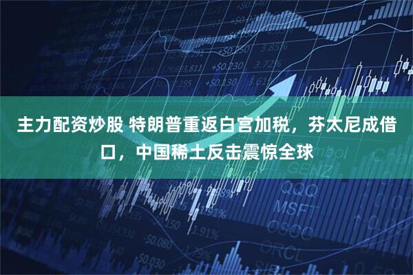 主力配资炒股 特朗普重返白宫加税，芬太尼成借口，中国稀土反击震惊全球