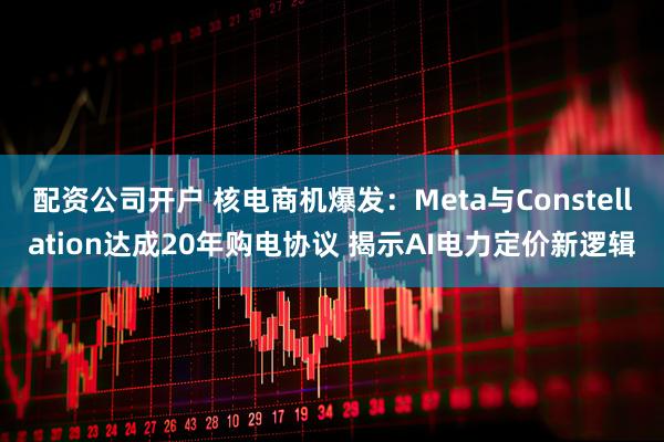 配资公司开户 核电商机爆发：Meta与Constellation达成20年购电协议 揭示AI电力定价新逻辑