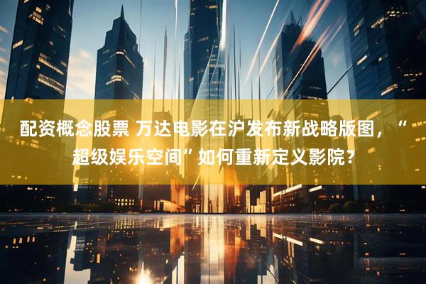 配资概念股票 万达电影在沪发布新战略版图，“超级娱乐空间”如何重新定义影院？