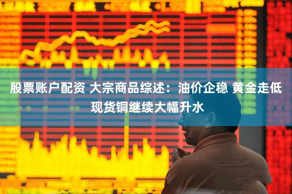 股票账户配资 大宗商品综述：油价企稳 黄金走低 现货铜继续大幅升水