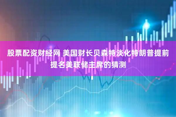 股票配资财经网 美国财长贝森特淡化特朗普提前提名美联储主席的猜测