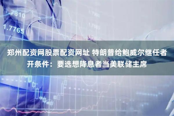 郑州配资网股票配资网址 特朗普给鲍威尔继任者开条件：要选想降息者当美联储主席