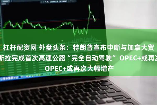 杠杆配资网 外盘头条：特朗普宣布中断与加拿大贸易谈判 特斯拉完成首次高速公路“完全自动驾驶” OPEC+或再次大幅增产
