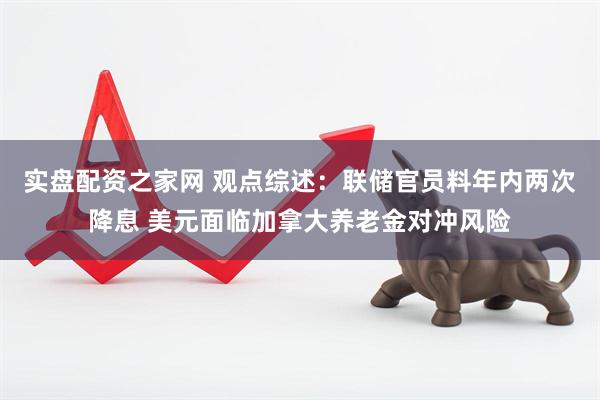 实盘配资之家网 观点综述：联储官员料年内两次降息 美元面临加拿大养老金对冲风险