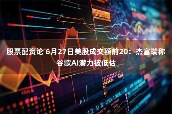 股票配资论 6月27日美股成交额前20：杰富瑞称谷歌AI潜力被低估