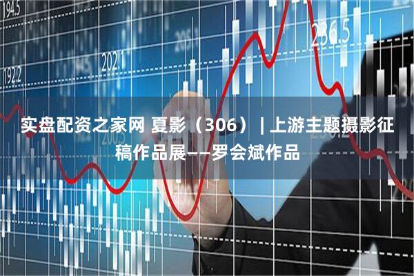 实盘配资之家网 夏影（306） | 上游主题摄影征稿作品展——罗会斌作品