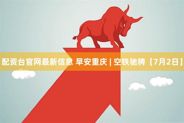 配资台官网最新信息 早安重庆 | 空铁驰骋【7月2日】