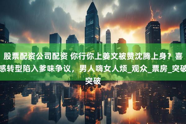 股票配资公司配资 你行你上姜文被赞沈腾上身？喜感转型陷入爹味争议，男人嗨女人烦_观众_票房_突破