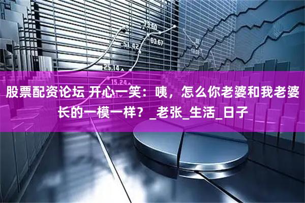 股票配资论坛 开心一笑：咦，怎么你老婆和我老婆长的一模一样？_老张_生活_日子
