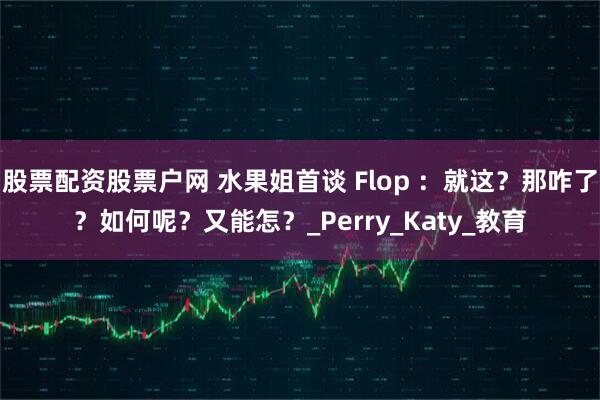 股票配资股票户网 水果姐首谈 Flop ：就这？那咋了？如何呢？又能怎？_Perry_Katy_教育