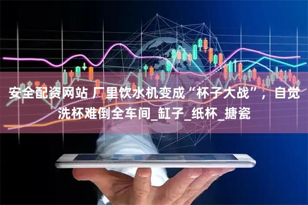 安全配资网站 厂里饮水机变成“杯子大战”，自觉洗杯难倒全车间_缸子_纸杯_搪瓷