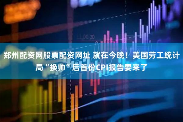 郑州配资网股票配资网址 就在今晚！美国劳工统计局“换帅”后首份CPI报告要来了