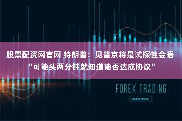 股票配资网官网 特朗普：见普京将是试探性会晤 “可能头两分钟就知道能否达成协议”