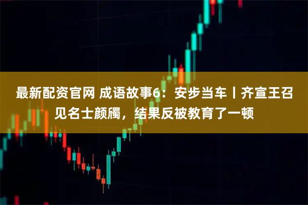 最新配资官网 成语故事6：安步当车丨齐宣王召见名士颜斶，结果反被教育了一顿