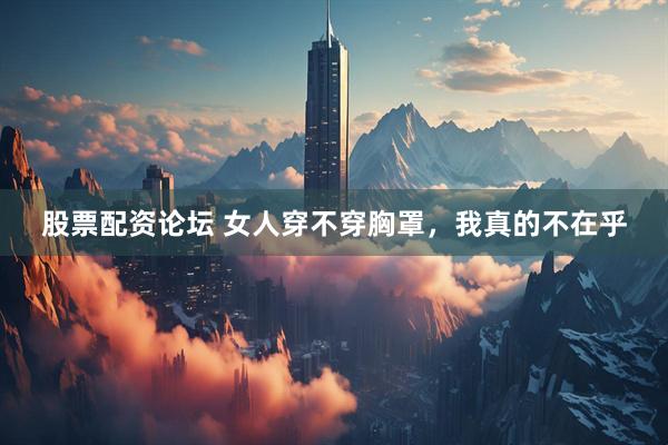 股票配资论坛 女人穿不穿胸罩，我真的不在乎