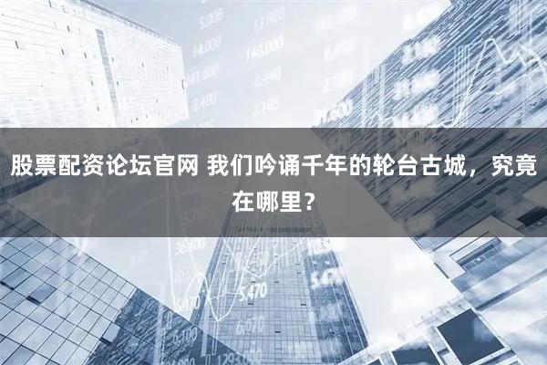 股票配资论坛官网 我们吟诵千年的轮台古城，究竟在哪里？