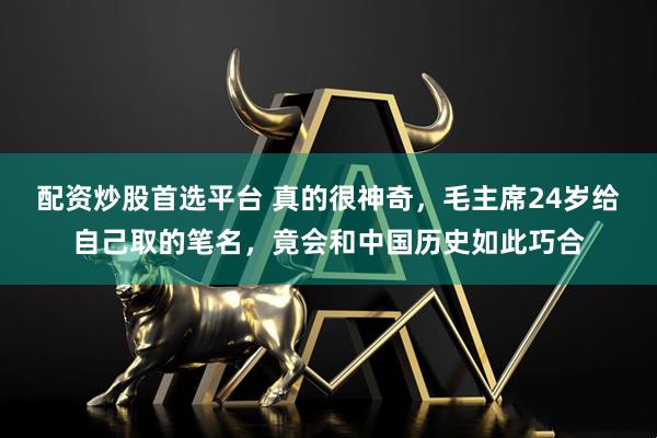 配资炒股首选平台 真的很神奇，毛主席24岁给自己取的笔名，竟会和中国历史如此巧合
