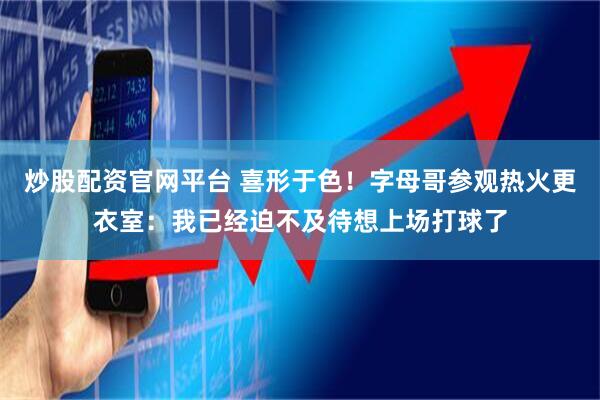 炒股配资官网平台 喜形于色！字母哥参观热火更衣室：我已经迫不及待想上场打球了